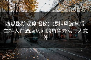 西瓜影院深度揭秘：爆料风波背后，主持人在酒店房间的角色异常令人意外
