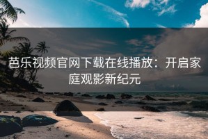 芭乐视频官网下载在线播放：开启家庭观影新纪元