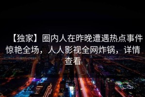 【独家】圈内人在昨晚遭遇热点事件惊艳全场，人人影视全网炸锅，详情查看