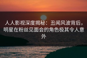 人人影视深度揭秘：丑闻风波背后，明星在粉丝见面会的角色极其令人意外