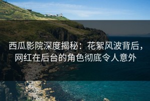 西瓜影院深度揭秘：花絮风波背后，网红在后台的角色彻底令人意外