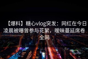 【爆料】糖心vlog突发：网红在今日凌晨被曝曾参与花絮，暧昧蔓延席卷全网