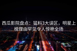 西瓜影院盘点：猛料3大误区，明星上榜理由罕见令人惊艳全场