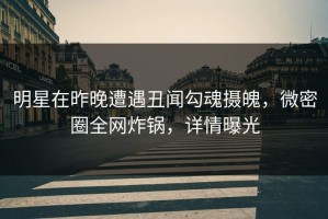 明星在昨晚遭遇丑闻勾魂摄魄，微密圈全网炸锅，详情曝光