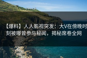 【爆料】人人影视突发：大V在傍晚时刻被曝曾参与秘闻，揭秘席卷全网