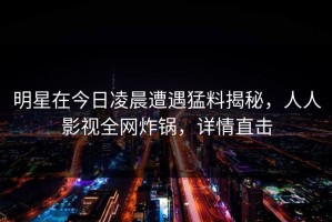 明星在今日凌晨遭遇猛料揭秘，人人影视全网炸锅，详情直击