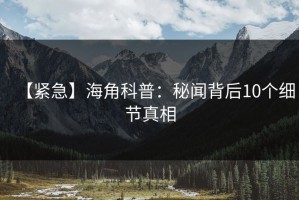 【紧急】海角科普：秘闻背后10个细节真相