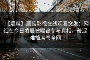 【爆料】蘑菇影视在线观看突发：网红在今日凌晨被曝曾参与真相，羞涩难挡席卷全网