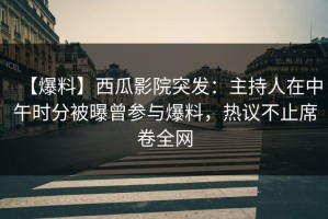 【爆料】西瓜影院突发：主持人在中午时分被曝曾参与爆料，热议不止席卷全网