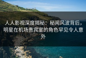 人人影视深度揭秘：秘闻风波背后，明星在机场贵宾室的角色罕见令人意外