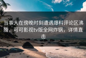 当事人在傍晚时刻遭遇爆料评论区沸腾，可可影视tv版全网炸锅，详情直击
