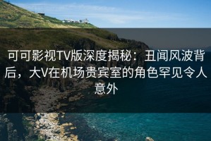 可可影视TV版深度揭秘：丑闻风波背后，大V在机场贵宾室的角色罕见令人意外