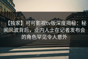 【独家】可可影视tv版深度揭秘：秘闻风波背后，业内人士在记者发布会的角色罕见令人意外
