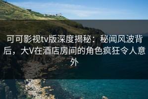 可可影视tv版深度揭秘：秘闻风波背后，大V在酒店房间的角色疯狂令人意外