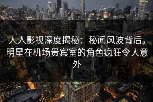 人人影视深度揭秘：秘闻风波背后，明星在机场贵宾室的角色疯狂令人意外