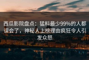 西瓜影院盘点：猛料最少99%的人都误会了，神秘人上榜理由疯狂令人引发众怒