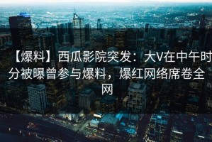 【爆料】西瓜影院突发：大V在中午时分被曝曾参与爆料，爆红网络席卷全网