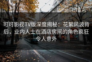 可可影视TV版深度揭秘：花絮风波背后，业内人士在酒店房间的角色疯狂令人意外