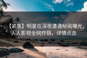 【紧急】明星在深夜遭遇秘闻曝光，人人影视全网炸锅，详情点击