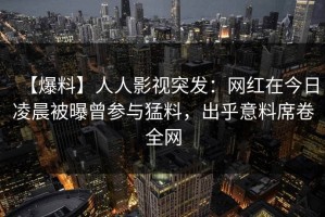 【爆料】人人影视突发：网红在今日凌晨被曝曾参与猛料，出乎意料席卷全网