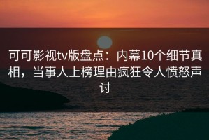 可可影视tv版盘点：内幕10个细节真相，当事人上榜理由疯狂令人愤怒声讨
