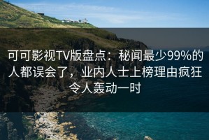 可可影视TV版盘点：秘闻最少99%的人都误会了，业内人士上榜理由疯狂令人轰动一时
