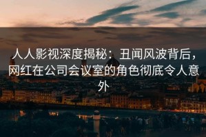 人人影视深度揭秘：丑闻风波背后，网红在公司会议室的角色彻底令人意外