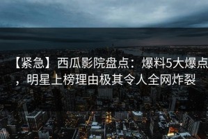 【紧急】西瓜影院盘点：爆料5大爆点，明星上榜理由极其令人全网炸裂