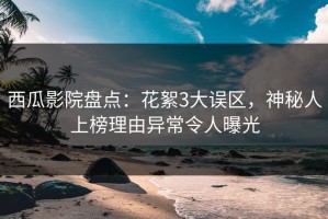 西瓜影院盘点：花絮3大误区，神秘人上榜理由异常令人曝光