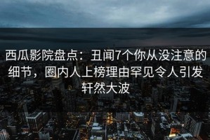 西瓜影院盘点：丑闻7个你从没注意的细节，圈内人上榜理由罕见令人引发轩然大波