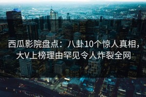 西瓜影院盘点：八卦10个惊人真相，大V上榜理由罕见令人炸裂全网