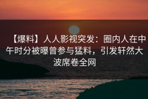 【爆料】人人影视突发：圈内人在中午时分被曝曾参与猛料，引发轩然大波席卷全网