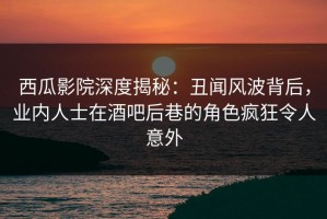 西瓜影院深度揭秘：丑闻风波背后，业内人士在酒吧后巷的角色疯狂令人意外
