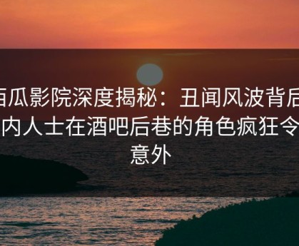 西瓜影院深度揭秘：丑闻风波背后，业内人士在酒吧后巷的角色疯狂令人意外