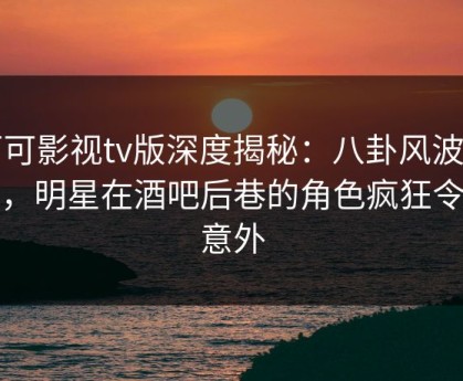 可可影视tv版深度揭秘：八卦风波背后，明星在酒吧后巷的角色疯狂令人意外