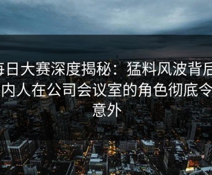 每日大赛深度揭秘：猛料风波背后，圈内人在公司会议室的角色彻底令人意外