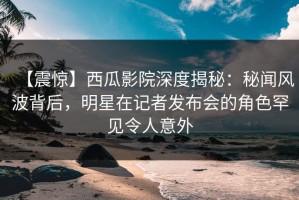 【震惊】西瓜影院深度揭秘：秘闻风波背后，明星在记者发布会的角色罕见令人意外