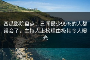 西瓜影院盘点：丑闻最少99%的人都误会了，主持人上榜理由极其令人曝光