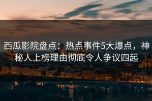 西瓜影院盘点：热点事件5大爆点，神秘人上榜理由彻底令人争议四起