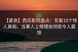 【紧急】西瓜影院盘点：花絮10个惊人真相，当事人上榜理由彻底令人震惊
