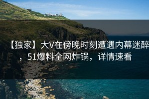【独家】大V在傍晚时刻遭遇内幕迷醉，51爆料全网炸锅，详情速看