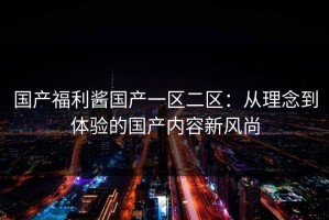 国产福利酱国产一区二区：从理念到体验的国产内容新风尚