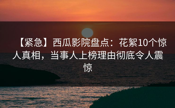 【紧急】西瓜影院盘点：花絮10个惊人真相，当事人上榜理由彻底令人震惊