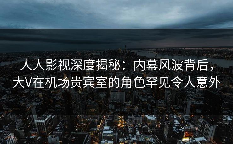 人人影视深度揭秘：内幕风波背后，大V在机场贵宾室的角色罕见令人意外