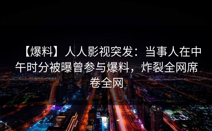 【爆料】人人影视突发：当事人在中午时分被曝曾参与爆料，炸裂全网席卷全网