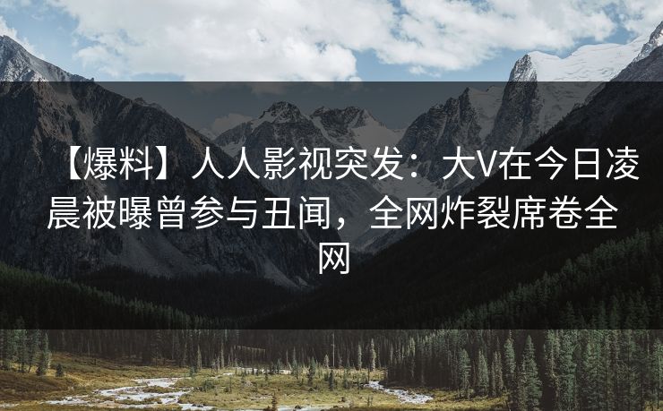 【爆料】人人影视突发：大V在今日凌晨被曝曾参与丑闻，全网炸裂席卷全网