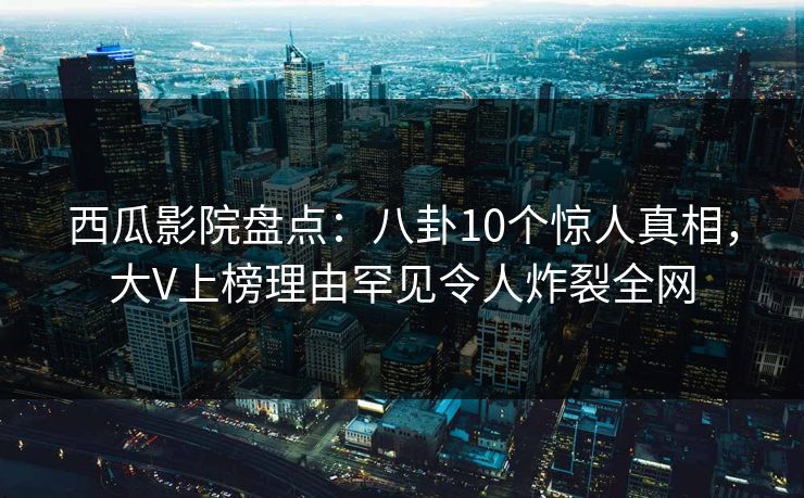 西瓜影院盘点：八卦10个惊人真相，大V上榜理由罕见令人炸裂全网
