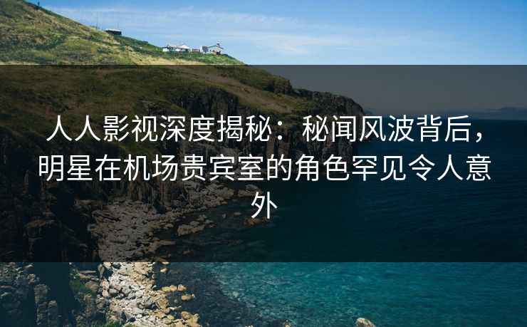 人人影视深度揭秘：秘闻风波背后，明星在机场贵宾室的角色罕见令人意外
