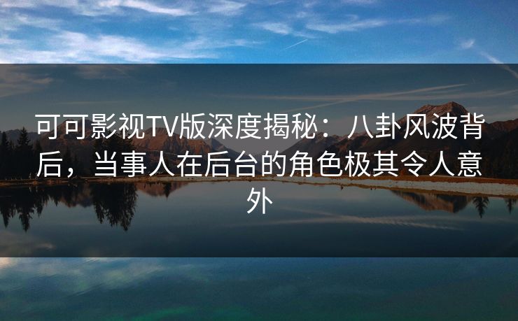 可可影视TV版深度揭秘：八卦风波背后，当事人在后台的角色极其令人意外