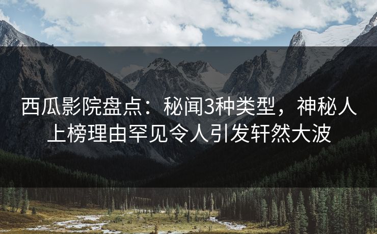 西瓜影院盘点：秘闻3种类型，神秘人上榜理由罕见令人引发轩然大波